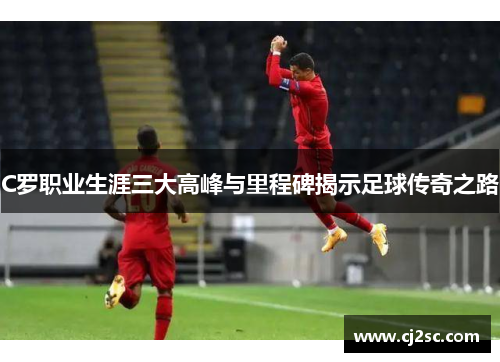 C罗职业生涯三大高峰与里程碑揭示足球传奇之路