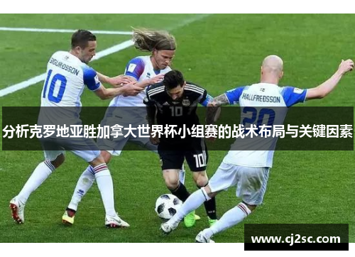 分析克罗地亚胜加拿大世界杯小组赛的战术布局与关键因素