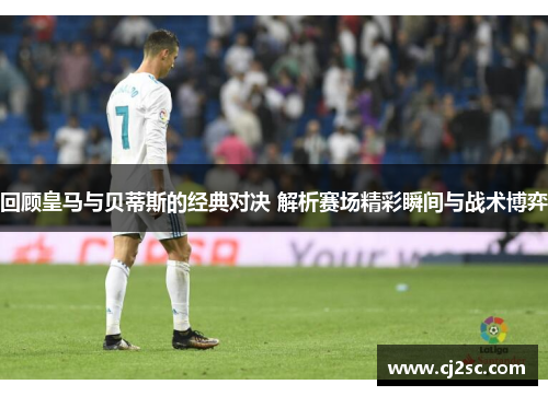 回顾皇马与贝蒂斯的经典对决 解析赛场精彩瞬间与战术博弈