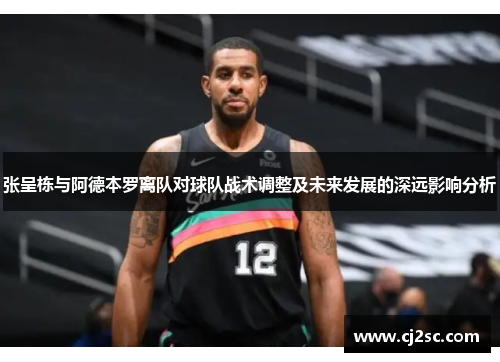 张呈栋与阿德本罗离队对球队战术调整及未来发展的深远影响分析