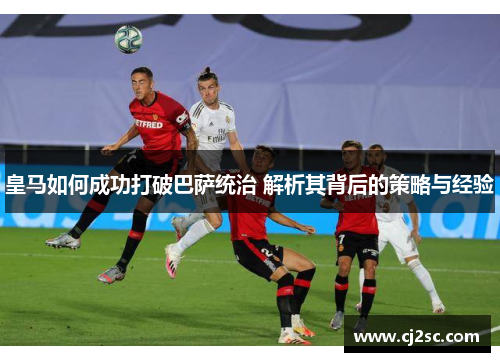 皇马如何成功打破巴萨统治 解析其背后的策略与经验
