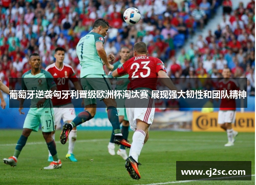 葡萄牙逆袭匈牙利晋级欧洲杯淘汰赛 展现强大韧性和团队精神