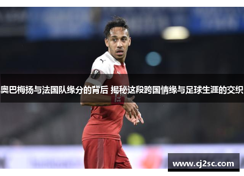 奥巴梅扬与法国队缘分的背后 揭秘这段跨国情缘与足球生涯的交织