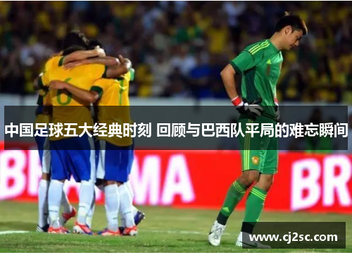 中国足球五大经典时刻 回顾与巴西队平局的难忘瞬间